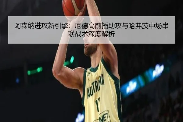 阿森纳进攻新引擎：厄德高前插助攻与哈弗茨中场串联战术深度解析