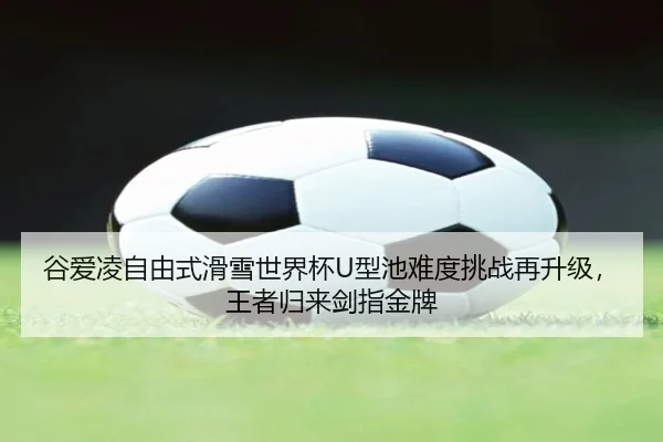 谷爱凌自由式滑雪世界杯U型池难度挑战再升级，王者归来剑指金牌