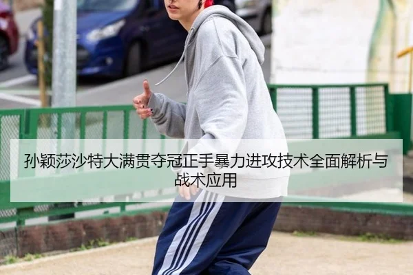 孙颖莎沙特大满贯夺冠正手暴力进攻技术全面解析与战术应用