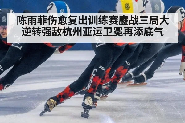 陈雨菲伤愈复出训练赛鏖战三局大逆转强敌杭州亚运卫冕再添底气