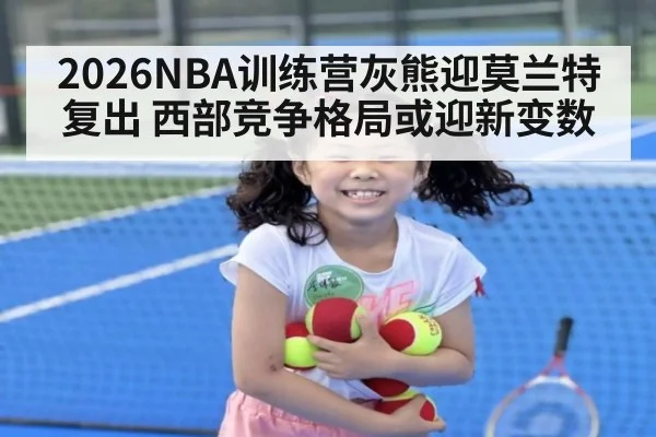 2026NBA训练营灰熊迎莫兰特复出 西部竞争格局或迎新变数